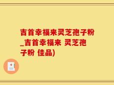 吉首幸福来灵芝孢子粉_吉首幸福来 灵芝孢子粉 佳品)