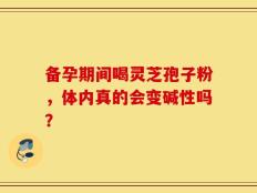 备孕期间喝灵芝孢子粉，体内真的会变碱性吗？