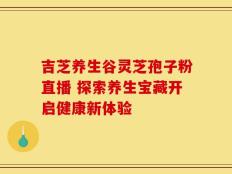 吉芝养生谷灵芝孢子粉直播 探索养生宝藏开启健康新体验