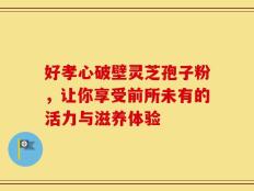 好孝心破壁灵芝孢子粉，让你享受前所未有的活力与滋养体验