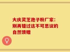大庆灵芝孢子粉厂家：别再错过这不可思议的自然馈赠