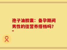 孢子油胶囊：备孕期间男性的佳营养搭档吗？”