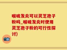 喉咙发炎可以灵芝孢子粉吗_喉咙发炎时使用灵芝孢子粉的可行性探讨)