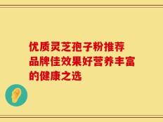 优质灵芝孢子粉推荐 品牌佳效果好营养丰富的健康之选