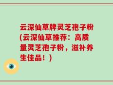 云深仙草牌灵芝孢子粉(云深仙草推荐：高质量灵芝孢子粉，滋补养生佳品！)