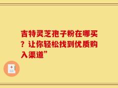 吉特灵芝孢子粉在哪买？让你轻松找到优质购入渠道”