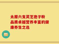 太原六支灵芝孢子粉 品质卓越营养丰富的健康养生之选