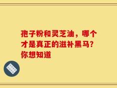 孢子粉和灵芝油，哪个才是真正的滋补黑马？你想知道
