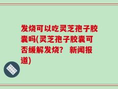 发烧可以吃灵芝孢子胶囊吗(灵芝孢子胶囊可否缓解发烧？ 新闻报道)