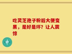 吃灵芝孢子粉后大便变黑，是好是坏？让人震惊