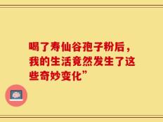 喝了寿仙谷孢子粉后，我的生活竟然发生了这些奇妙变化”