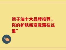 孢子油十大品牌推荐，你的护肤新宠竟藏在这里”