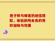 孢子粉与蜂蜜的绝佳搭配，体验前所未有的奇妙滋味与效果