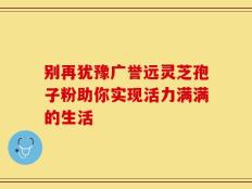 别再犹豫广誉远灵芝孢子粉助你实现活力满满的生活