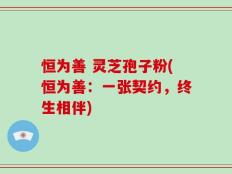 恒为善 灵芝孢子粉(恒为善：一张契约，终生相伴)