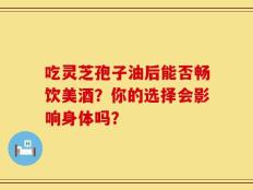 吃灵芝孢子油后能否畅饮美酒？你的选择会影响身体吗？