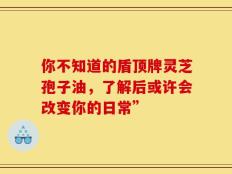 你不知道的盾顶牌灵芝孢子油，了解后或许会改变你的日常”
