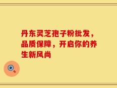 丹东灵芝孢子粉批发，品质保障，开启你的养生新风尚