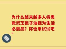 为什么越来越多人将奥微灵芝孢子油视为生活必需品？你也来试试吧”