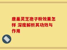 唐巢灵芝孢子粉效果怎样 深度解析其功效与作用