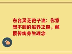 东台灵芝孢子油：你意想不到的滋养之道，颠覆传统养生理念
