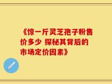 《惊一斤灵芝孢子粉售价多少 探秘其背后的市场定价因素》