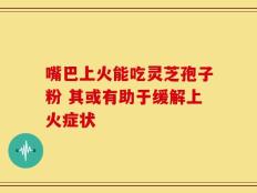 嘴巴上火能吃灵芝孢子粉 其或有助于缓解上火症状