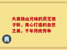 大美独山兄妹的灵芝孢子粉，用心打造的自然之美，千年传统传承