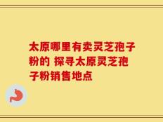 太原哪里有卖灵芝孢子粉的 探寻太原灵芝孢子粉销售地点