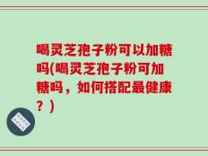 喝灵芝孢子粉可以加糖吗(喝灵芝孢子粉可加糖吗，如何搭配最健康？)