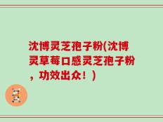 沈博灵芝孢子粉(沈博灵草莓口感灵芝孢子粉，功效出众！)
