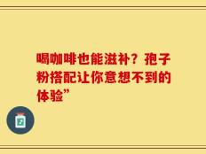 喝咖啡也能滋补？孢子粉搭配让你意想不到的体验”