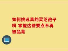 如何挑选真的灵芝孢子粉 掌握这些要点不再被品蒙