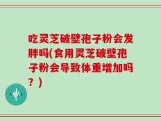 吃灵芝破壁孢子粉会发胖吗(食用灵芝破壁孢子粉会导致体重增加吗？)