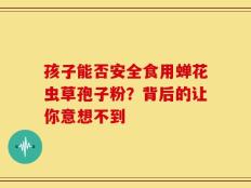 孩子能否安全食用蝉花虫草孢子粉？背后的让你意想不到