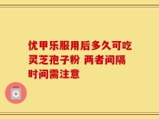 优甲乐服用后多久可吃灵芝孢子粉 两者间隔时间需注意