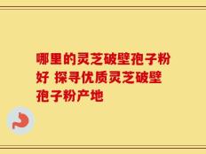 哪里的灵芝破壁孢子粉好 探寻优质灵芝破壁孢子粉产地