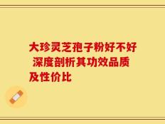 大珍灵芝孢子粉好不好 深度剖析其功效品质及性价比