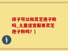 孩子可以和灵芝孢子粉吗_儿童适宜服用灵芝孢子粉吗？)