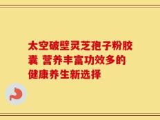 太空破壁灵芝孢子粉胶囊 营养丰富功效多的健康养生新选择