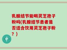 乳腺结节能喝灵芝孢子粉吗(乳腺结节患者是否适合饮用灵芝孢子粉？)