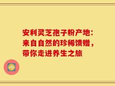 安利灵芝孢子粉产地：来自自然的珍稀馈赠，带你走进养生之旅