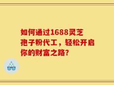 如何通过1688灵芝孢子粉代工，轻松开启你的财富之路？