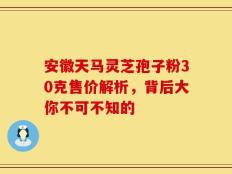 安徽天马灵芝孢子粉30克售价解析，背后大你不可不知的