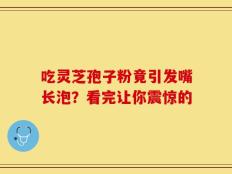吃灵芝孢子粉竟引发嘴长泡？看完让你震惊的