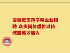 安徽灵芝孢子粉企业招聘 众多岗位虚位以待诚邀英才加入