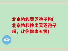 北京协和灵芝孢子粉(北京协和推出灵芝孢子粉，让你健康无忧)