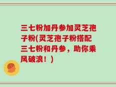 三七粉加丹参加灵芝孢子粉(灵芝孢子粉搭配三七粉和丹参，助你乘风破浪！)