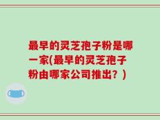 最早的灵芝孢子粉是哪一家(最早的灵芝孢子粉由哪家公司推出？)
