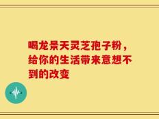 喝龙景天灵芝孢子粉，给你的生活带来意想不到的改变